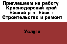 Приглашаем на работу - Краснодарский край, Ейский р-н, Ейск г. Строительство и ремонт » Услуги   